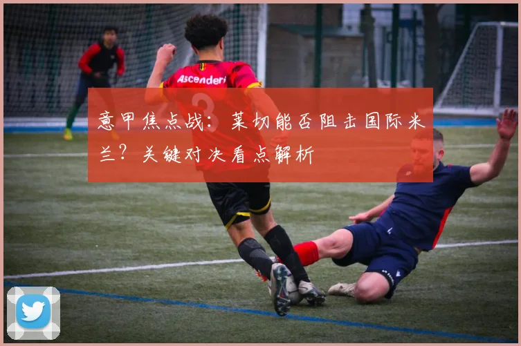 意甲焦点战:莱切能否阻击国际米兰?关键对决看点解析
