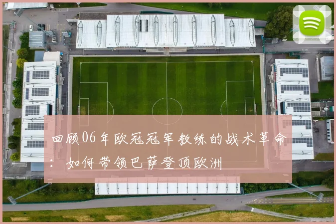 回顾06年欧冠冠军教练的战术革命:如何带领巴萨登顶欧洲