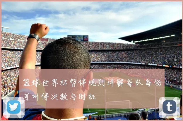 篮球世界杯暂停规则详解每队每场可叫停次数与时机