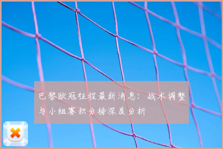 巴黎欧冠征程最新消息:战术调整与小组赛积分榜深度分析