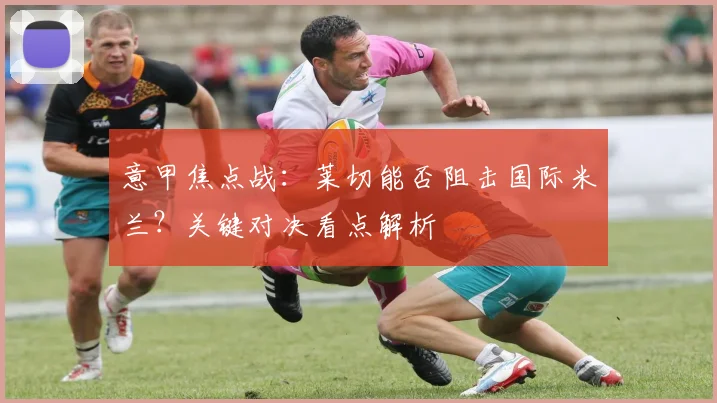 意甲焦点战:莱切能否阻击国际米兰?关键对决看点解析