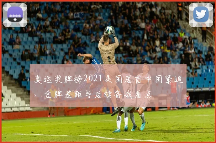 奥运奖牌榜2021美国居首中国紧追,金牌差距与后续备战看点