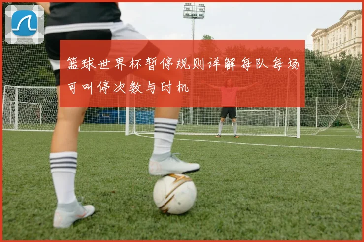 篮球世界杯暂停规则详解每队每场可叫停次数与时机