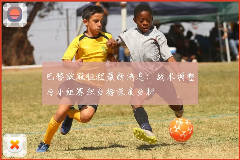 巴黎欧冠征程最新消息:战术调整与小组赛积分榜深度分析